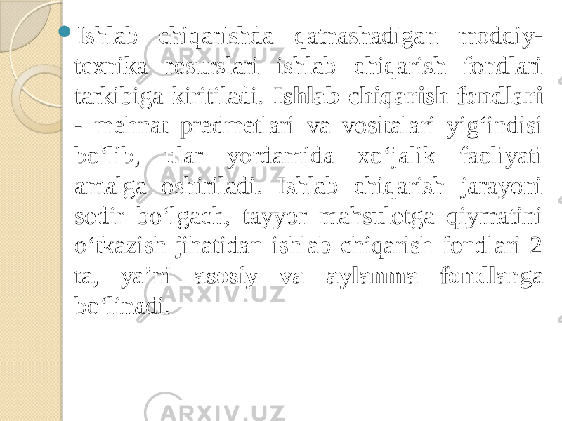  Ishlab chiqarishda qatnashadigan moddiy- texnika resurslari ishlab chiqarish fondlari tarkibiga kiritiladi. Ishlab chiqarish fondlari - mehnat predmetlari va vositalari yig‘indisi bo‘lib, ular yordamida xo‘jalik faoliyati amalga oshiriladi. Ishlab chiqarish jarayoni sodir bo‘lgach, tayyor mahsulotga qiymatini o‘tkazish jihatidan ishlab chiqarish fondlari 2 ta, ya’ni asosiy va aylanma fondlar ga bo‘linadi. 