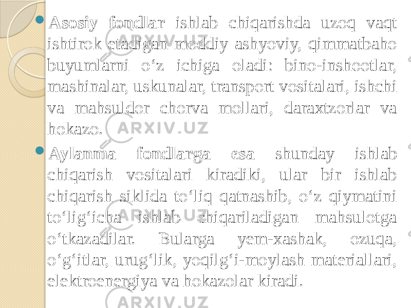  Asosiy fondlar ishlab chiqarishda uzoq vaqt ishtirok etadigan moddiy ashyoviy, qimmatbaho buyumlarni o‘z ichiga oladi: bino-inshootlar, mashinalar, uskunalar, transport vositalari, ishchi va mahsuldor chorva mollari, daraxtzorlar va hokazo.  Aylanma fondlarga esa shunday ishlab chiqarish vositalari kiradiki, ular bir ishlab chiqarish siklida to‘liq qatnashib, o‘z qiymatini to‘lig‘icha ishlab chiqariladigan mahsulotga o‘tkazadilar. Bularga yem-xashak, ozuqa, o‘g‘itlar, urug‘lik, yoqilg‘i-moylash materiallari, elektroenergiya va hokazolar kiradi. 