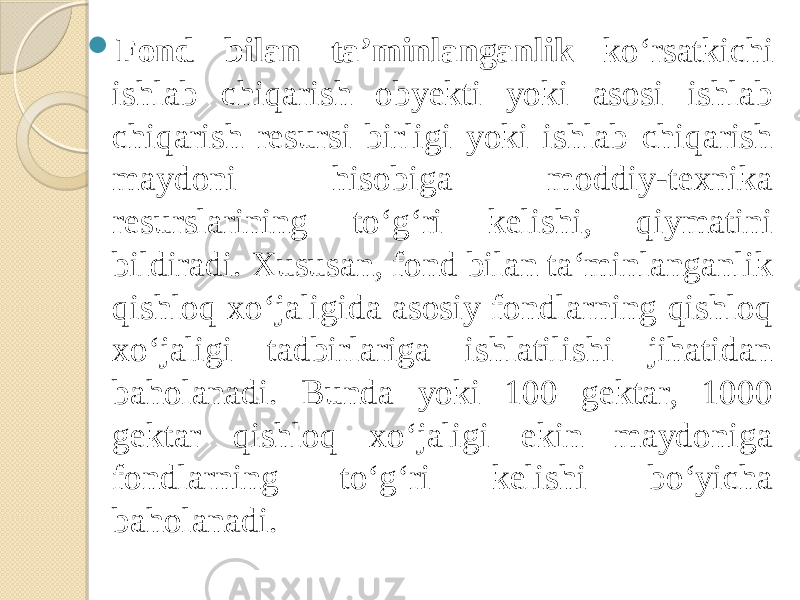  Fond bilan ta’minlanganlik ko‘rsatkichi ishlab chiqarish obyekti yoki asosi ishlab chiqarish resursi birligi yoki ishlab chiqarish maydoni hisobiga moddiy-texnika resurslarining to‘g‘ri kelishi, qiymatini bildiradi. Xususan, fond bilan ta‘minlanganlik qishloq xo‘jaligida asosiy fondlarning qishloq xo‘jaligi tadbirlariga ishlatilishi jihatidan baholanadi. Bunda yoki 100 gektar, 1000 gektar qishloq xo‘jaligi ekin maydoniga fondlarning to‘g‘ri kelishi bo‘yicha baholanadi. 