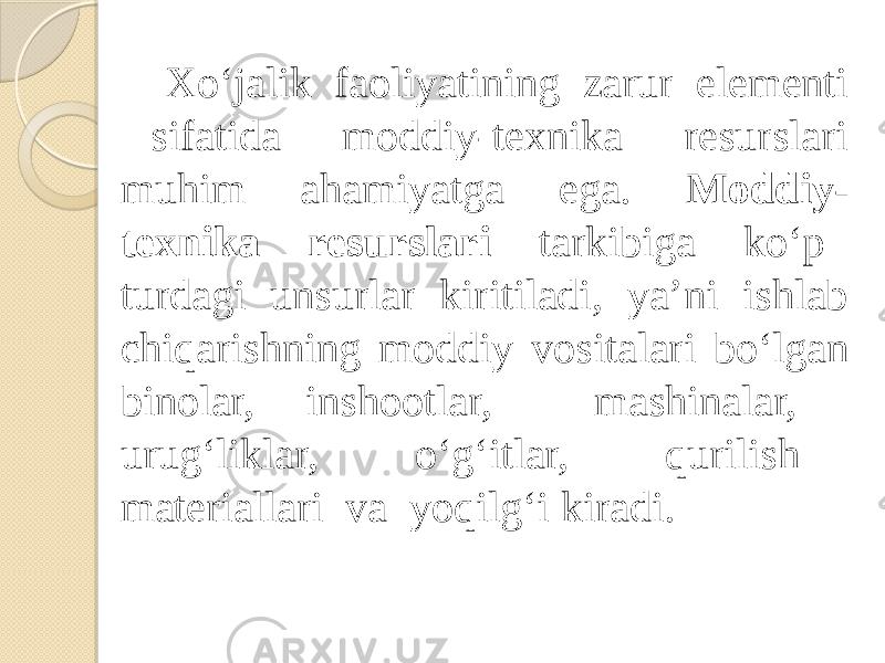 Xo‘jalik faoliyatining zarur elementi sifatida moddiy-texnika resurslari muhim ahamiyatga ega. Moddiy- texnika resurslari tarkibiga ko‘p turdagi unsurlar kiritiladi, ya’ni ishlab chiqarishning moddiy vositalari bo‘lgan binolar, inshootlar, mashinalar, urug‘liklar, o‘g‘itlar, qurilish materiallari va yoqilg‘i kiradi. 