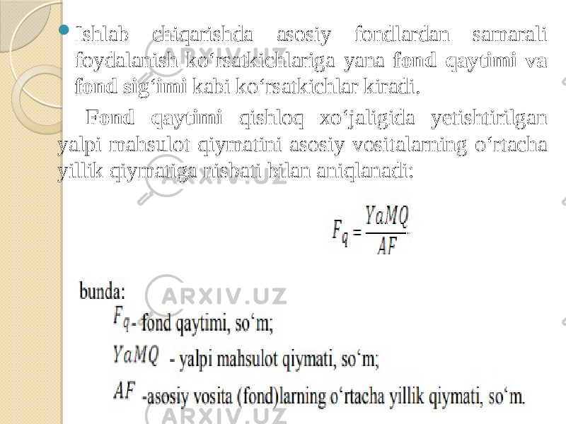  Ishlab chiqarishda asosiy fondlardan samarali foydalanish ko‘rsatkichlariga yana fond qaytimi va fond sig ‘ imi kabi ko‘rsatkichlar kiradi. Fond qaytimi qishloq xo‘jaligida yetishtirilgan yalpi mahsulot qiymatini asosiy vositalarning o‘rtacha yillik qiymatiga nisbati bilan aniqlanadi: 