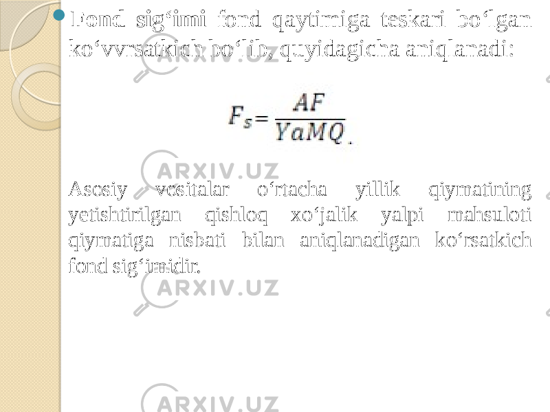  Fond sig‘imi fond qaytimiga teskari bo‘lgan ko‘vvrsatkich bo‘lib, quyidagicha aniqlanadi: Asosiy vositalar o‘rtacha yillik qiymatining yetishtirilgan qishloq xo‘jalik yalpi mahsuloti qiymatiga nisbati bilan aniqlanadigan ko‘rsatkich fond sig‘imidir. 