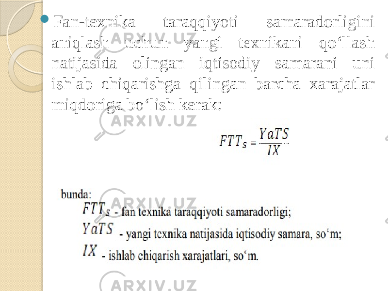  Fan-texnika taraqqiyoti samaradorligini aniqlash uchun yangi texnikani qo‘llash natijasida olingan iqtisodiy samarani uni ishlab chiqarishga qilingan barcha xarajatlar miqdoriga bo‘lish kerak: 