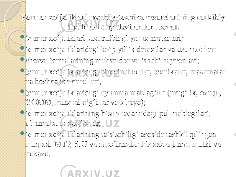 Fermer xo‘jaliklari moddiy-texnika resurslarining tarkibiy tuzilmasi quyidagilardan iborat:  fermer xo‘jaliklari tasarrufidagi yer uchastkalari;  fermer xo‘jaliklaridagi ko‘p yillik daraxtlar va uzumzorlar;  chorva fermalarining mahsuldor va ishchi hayvonlari;  fermer xo‘jaliklaridagi bino-inshootlar, texnikalar, mashinalar va boshqa ish qurollari;  fermer xo‘jaliklaridagi aylanma mablag‘lar (urug‘lik, ozuqa, YOMM, mineral o‘g‘itlar va kimyo);  fermer xo‘jaliklarining hisob raqamidagi pul mablag‘lari, qimmatbaho qog‘ozlar;  fermer xo‘jaliklarining ta’sischiligi asosida tashkil qilingan muqobil MTP, SIU va agrofirmalar hisobidagi mol-mulki va hokazo. 