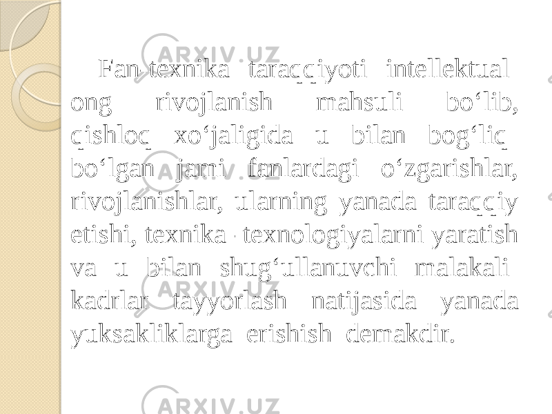 Fan-texnika taraqqiyoti intellektual ong rivojlanish mahsuli bo‘lib, qishloq xo‘jaligida u bilan bog‘liq bo‘lgan jami fanlardagi o‘zgarishlar, rivojlanishlar, ularning yanada taraqqiy etishi, texnika -texnologiyalarni yaratish va u bilan shug‘ullanuvchi malakali kadrlar tayyorlash natijasida yanada yuksakliklarga erishish demakdir. 