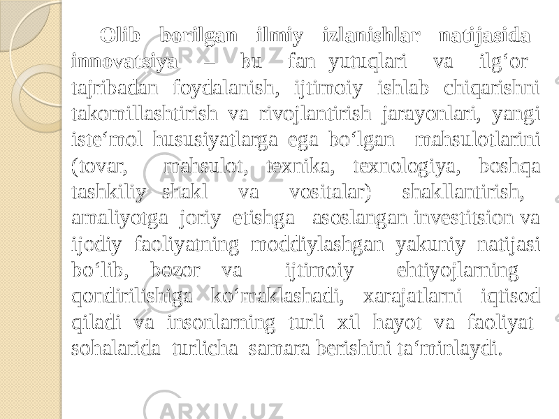 Olib borilgan ilmiy izlanishlar natijasida innovatsiya – bu fan yutuqlari va ilg‘or tajribadan foydalanish, ijtimoiy ishlab chiqarishni takomillashtirish va rivojlantirish jarayonlari, yangi iste‘mol hususiyatlarga ega bo‘lgan mahsulotlarini (tovar, mahsulot, texnika, texnologiya, boshqa tashkiliy shakl va vositalar) shakllantirish, amaliyotga joriy etishga asoslangan investitsion va ijodiy faoliyatning moddiylashgan yakuniy natijasi bo‘lib, bozor va ijtimoiy ehtiyojlarning qondirilishiga ko‘maklashadi, xarajatlarni iqtisod qiladi va insonlarning turli xil hayot va faoliyat sohalarida turlicha samara berishini ta‘minlaydi. 