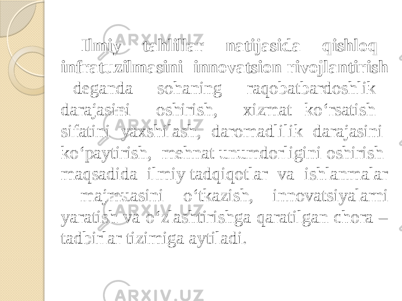 Ilmiy tahlillar natijasida qishloq infratuzilmasini innovatsion rivojlantirish deganda sohaning raqobatbardoshlik darajasini oshirish, xizmat ko‘rsatish sifatini yaxshilash, daromadlilik darajasini ko‘paytirish, mehnat unumdorligini oshirish maqsadida ilmiy tadqiqotlar va ishlanmalar majmuasini o‘tkazish, innovatsiyalarni yaratish va o‘zlashtirishga qaratilgan chora – tadbirlar tizimiga aytiladi. 