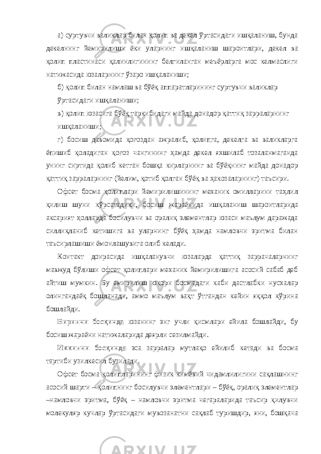 а) суртувчи валиклар билан қолип ва декел ўртасидаги ишқаланиш, бунда декелнинг йемирилиши ёки уларнинг ишқаланиш шароитлари, декел ва қолип пластинаси қалинлигининг белгиланган меъёрларга мос келмаслиги натижасида юзаларнинг ўзаро ишқаланиши; б) қолип билан намлаш ва бўёқ аппаратларининг суртувчи валиклар ўртасидаги ишқаланиши; в) қолип юзасига бўёқ таркибидаги майда донадор қаттиқ зарраларнинг ишқаланиши; г) босиш давомида қоғоздан ажралиб, қолипга, декелга ва валикларга ёпишиб қоладиган қоғоз чангининг ҳамда декел яхшилаб тозаланмаганда унинг сиртида қолиб кетган бошқа кирларнинг ва бўёқнинг майда донадор қаттиқ зарраларнинг (йелим, қотиб қолган бўёқ ва ҳакозаларнинг) таъсири. Офсет босма қолиплари йемирилишининг механик омилларини таҳлил қилиш шуни кўрсатадики, босиш жараёнида ишқаланиш шароитларида аксарият ҳолларда босилувчи ва оралиқ элементлар юзаси маълум даражада силлиқланиб кетишига ва уларнинг бўёқ ҳамда намловчи эритма билан таъсирлашиши ёмонлашувига олиб келади. Контакт доирасида ишқаланувчи юзаларда қаттиқ заррачаларнинг мавжуд бўлиши офсет қолиплари механик йемирилишига асосий сабаб деб айтиш мумкин. Бу емирилиш юқори босмадаги каби дастлабки нусхалар олингандаёқ бошланади, аммо маълум вақт ўтгандан кейин яққол кўрина бошлайди. Биринчи босқичда юзанинг энг учли қисмлари ейила бошлайди, бу босиш жараёни натижаларида деярли сезилмайди. Иккинчи босқичда эса зарралар мутлақо ейилиб кетади ва босма тартиби узилкесил бузилади. Офсет босма қолипларининг физик-кимёвий чидамлилигини сақлашнинг асосий шарти – қолипнинг босилувчи элементлари – бўёқ, оралиқ элементлар –намловчи эритма, бўёқ – намловчи эритма чегараларида таъсир қилувчи молекуляр кучлар ўртасидаги мувозанатни сақлаб туришдир, яни, бошқача 