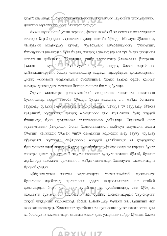 қилиб айтганда офсет босма жараёнининг энг муҳим таркибий қисмларининг динамик мувозанатининг барқарорлигидир. Аммо шуни айтиб ўтиш керакки, физик-кимёвий ва механик омилларнинг таъсири бир-биридан ажралмаган ҳолда намоён бўлади. Маълум бўлишича, чегаравий молекуляр кучлар ўртасидаги мувозанатнинг бузилиши, босилувчи элементлар бўёқ билан, оралиқ элементлар эса сув билан танланма намланиш қобилияти йўқолиши, ушбу элементлар ўлчамлари ўзгариши (қолипнинг кучайиши ёки сусайиши), шунингдек, босма жараёнини қийинлаштирувчи бошқа четланишлар нафақат адсорбцион қатламларнинг физик –кимёвий чидамлилиги сусайишига, балки аввало офсет қолипи маълум даражадаги механик йемирилишига боғлиқ бўлади. Офсет қолиплари физик-кимёвий емирилиши танланма намланиш бузилишида яққол намоён бўлади, бунда масалан, энг майда боғловчи зарралар оралиқ элементларга ўтириб қолади. Сўнгра бу зарралар бўёққа аралашиб, нусханинг оралиқ жойларини ҳам аста-секин бўёқ қоплай бошлайди, буни қолипнинг сояланишини дейилади. Чегаравий сирт таранглининг ўзгариши билан белгиланадиган мой-сув эмулъсия ҳосил бўлиши натижаси бўлган ушбу сояланиш ҳодисаси агар зарур чоралар кўрилмаса, нусхалар сифатининг жиддий пасайишига ва қолипнинг бузилишига олиб келади. Худди шу сабаблар туфайли юзага келадиган бунга тескари ҳолат эса сув-мой эмулъсиясининг вужуга келиши бўлиб, бунинг оқибатида намловчи эритманинг майда томчилари босилувчи элементларга ўтириб қолади. Бўёқ-намловчи эритма чегарасидаги физик-кимёвий мувозанати бузилиши оқибатида қолипнинг ададга чидамлилигига энг салбий ҳолатлардан бири қолипнинг кучайиши ва сусайишидир, яни бўёқ ва намловчи эритманинг босилувчи ёки оралиқ элементлардан бир-бирини сиқиб чиқариши натижасида босма элементлар ўлчами катталашиши ёки кичиклашишидир. Қолипнинг кучайиши ва сусайиши нусха сояланмаса ҳам ва босилувчи элементлари «намланмаса» ҳам, уларнинг пайдо бўлиши босма 