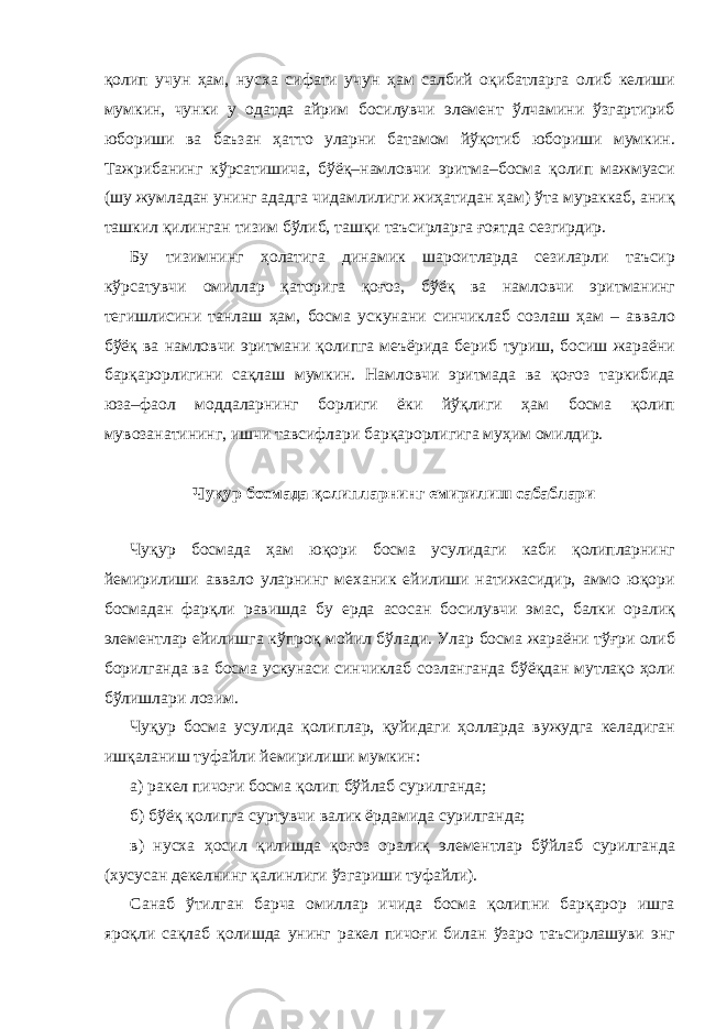 қолип учун ҳам, нусха сифати учун ҳам салбий оқибатларга олиб келиши мумкин, чунки у одатда айрим босилувчи элемент ўлчамини ўзгартириб юбориши ва баъзан ҳатто уларни батамом йўқотиб юбориши мумкин. Тажрибанинг кўрсатишича, бўёқ–намловчи эритма–босма қолип мажмуаси (шу жумладан унинг ададга чидамлилиги жиҳатидан ҳам) ўта мураккаб, аниқ ташкил қилинган тизим бўлиб, ташқи таъсирларга ғоятда сезгирдир. Бу тизимнинг ҳолатига динамик шароитларда сезиларли таъсир кўрсатувчи омиллар қаторига қоғоз, бўёқ ва намловчи эритманинг тегишлисини танлаш ҳам, босма ускунани синчиклаб созлаш ҳам – аввало бўёқ ва намловчи эритмани қолипга меъёрида бериб туриш, босиш жараёни барқарорлигини сақлаш мумкин. Намловчи эритмада ва қоғоз таркибида юза–фаол моддаларнинг борлиги ёки йўқлиги ҳам босма қолип мувозанатининг, ишчи тавсифлари барқарорлигига муҳим омилдир. Чуқур босмада қолипларнинг емирилиш сабаблари Чуқур босмада ҳам юқори босма усулидаги каби қолипларнинг йемирилиши аввало уларнинг механик ейилиши натижасидир, аммо юқори босмадан фарқли равишда бу ерда асосан босилувчи эмас, балки оралиқ элементлар ейилишга кўпроқ мойил бўлади. Улар босма жараёни тўғри олиб борилганда ва босма ускунаси синчиклаб созланганда бўёқдан мутлақо ҳоли бўлишлари лозим. Чуқур босма усулида қолиплар, қуйидаги ҳолларда вужудга келадиган ишқаланиш туфайли йемирилиши мумкин: а) ракел пичоғи босма қолип бўйлаб сурилганда; б) бўёқ қолипга суртувчи валик ёрдамида сурилганда; в) нусха ҳосил қилишда қоғоз оралиқ элементлар бўйлаб сурилганда (хусусан декелнинг қалинлиги ўзгариши туфайли). Санаб ўтилган барча омиллар ичида босма қолипни барқарор ишга яроқли сақлаб қолишда унинг ракел пичоғи билан ўзаро таъсирлашуви энг 