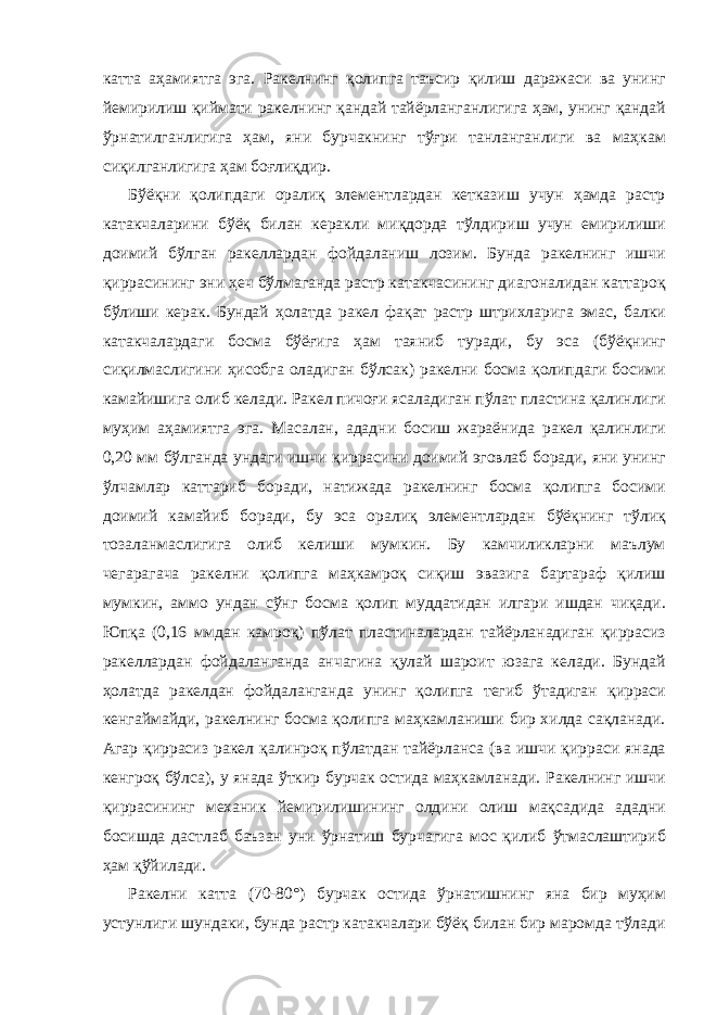 катта аҳамиятга эга. Ракелнинг қолипга таъсир қилиш даражаси ва унинг йемирилиш қиймати ракелнинг қандай тайёрланганлигига ҳам, унинг қандай ўрнатилганлигига ҳам, яни бурчакнинг тўғри танланганлиги ва маҳкам сиқилганлигига ҳам боғлиқдир. Бўёқни қолипдаги оралиқ элементлардан кетказиш учун ҳамда растр катакчаларини бўёқ билан керакли миқдорда тўлдириш учун емирилиши доимий бўлган ракеллардан фойдаланиш лозим. Бунда ракелнинг ишчи қиррасининг эни ҳеч бўлмаганда растр катакчасининг диагоналидан каттароқ бўлиши керак. Бундай ҳолатда ракел фақат растр штрихларига эмас, балки катакчалардаги босма бўёғига ҳам таяниб туради, бу эса (бўёқнинг сиқилмаслигини ҳисобга оладиган бўлсак) ракелни босма қолипдаги босими камайишига олиб келади. Ракел пичоғи ясаладиган пўлат пластина қалинлиги муҳим аҳамиятга эга. Масалан, ададни босиш жараёнида ракел қалинлиги 0,20 мм бўлганда ундаги ишчи қиррасини доимий эговлаб боради, яни унинг ўлчамлар каттариб боради, натижада ракелнинг босма қолипга босими доимий камайиб боради, бу эса оралиқ элементлардан бўёқнинг тўлиқ тозаланмаслигига олиб келиши мумкин. Бу камчиликларни маълум чегарагача ракелни қолипга маҳкамроқ сиқиш эвазига бартараф қилиш мумкин, аммо ундан сўнг босма қолип муддатидан илгари ишдан чиқади. Юпқа (0,16 ммдан камроқ) пўлат пластиналардан тайёрланадиган қиррасиз ракеллардан фойдаланганда анчагина қулай шароит юзага келади. Бундай ҳолатда ракелдан фойдаланганда унинг қолипга тегиб ўтадиган қирраси кенгаймайди, ракелнинг босма қолипга маҳкамланиши бир хилда сақланади. Агар қиррасиз ракел қалинроқ пўлатдан тайёрланса (ва ишчи қирраси янада кенгроқ бўлса), у янада ўткир бурчак остида маҳкамланади. Ракелнинг ишчи қиррасининг механик йемирилишининг олдини олиш мақсадида ададни босишда дастлаб баъзан уни ўрнатиш бурчагига мос қилиб ўтмаслаштириб ҳам қўйилади. Ракелни катта (70-80°) бурчак остида ўрнатишнинг яна бир муҳим устунлиги шундаки, бунда растр катакчалари бўёқ билан бир маромда тўлади 