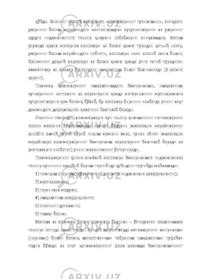 қўйди. Бизнинг асосий вазифамиз –қолипларнинг тузилишини, аниқроғи уларнинг босиш жараёнидаги контактлашуви хусусиятларини ва уларнинг ададга чидамлилигига таъсир қилувчи сабабларни аниқлашдир. Босиш усулида қолип материал хоссалари ва босма қолип туридан қатъий назар, уларнинг босиш жараёнидаги табиати, хоссалари икки асосий омил билан; босимнинг даврий характери ва босма қолип ҳамда унга тегиб турадиган элементлар ва юзалар ўртасидаги ишқаланиш билан белгиланади (1-расмга қаранг). Полимер қолипларнинг ишқаланишдаги йемирилиши, ишқаланиш кучларининг катталиги ва характерига ҳамда материалнинг мустаҳкамлик хусусиятларига ҳам боғлиқ бўлиб, бу хоссалар биринчи навбатда унинг вақт давомидаги деформацион ҳолатини белгилаб беради. Иккинчи томондан, полимерларга куч таъсир қилишининг натижаларини асосан механик йўқотишларда намоён бўлувчи релаксация жараёнларини ҳисобга олмай туриб кўриб чиқиш мумкин эмас, чунки айнан релаксация жараёнлари полимерларнинг йемирилиш характерини белгилаб беради ва (металларга нисбатан) унинг механизмини ўзгартиради. Полимерларнинг физик-кимёвий хоссалари йемирилишга чидамлиликка таъсир кучининг камайиб бориш тартибида қуйидаги тартибда жойлашади: 1) толиқиш (чарчаш) кўрсаткичи (динамик чидамлилик коэффициенти); 2) мустаҳкамлик; 3) таранглик модули; 4) ишқаланиш коэффициенти; 5) сиртнинг дағаллиги; 6) ташқи босим. Металл ва полимер босма қолиплар белгили – ўзгарувчан юкланишлар таъсири остида ишлатилади. Бундай шароитларда металларнинг емирилиши (чарчаши) билан боғлиқ шикастланиши тебраниш ишқаланиши туфайли содир бўлади ва сирт қатламларининг фаол равишда йемирилишининг 