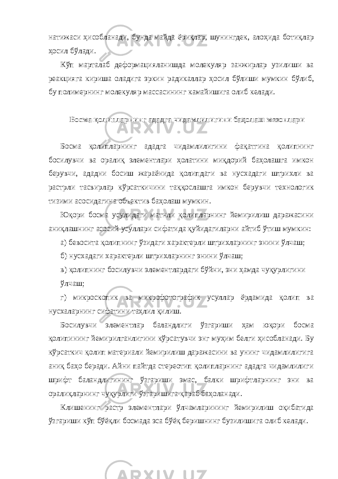 натижаси ҳисобланади, бунда майда ёриқлар, шунингдек, алоҳида ботиқлар ҳосил бўлади. Кўп марталаб деформацияланишда молекуляр занжирлар узилиши ва реакцияга кириша оладига эркин радикаллар ҳосил бўлиши мумкин бўлиб, бу полимернинг молекуляр массасининг камайишига олиб келади. Босма қолипларнинг ададга чидамлилигини баҳолаш мезонлари Босма қолипларнинг ададга чидамлилигини фақатгина қолипнинг босилувчи ва оралиқ элементлари ҳолатини миқдорий баҳолашга имкон берувчи, ададни босиш жараёнида қолипдаги ва нусхадаги штрихли ва растрли тасвирлар кўрсаткичини таққослашга имкон берувчи технологик тизими асосидагина объектив баҳолаш мумкин. Юқори босма усулидаги матнли қолипларнинг йемирилиш даражасини аниқлашнинг асосий усуллари сифатида қуйидагиларни айтиб ўтиш мумкин: а) бевосита қолипнинг ўзидаги характерли штрихларнинг энини ўлчаш; б) нусхадаги характерли штрихларнинг энини ўлчаш; в) қолипнинг босилувчи элементлардаги бўйни, эни ҳамда чуқурлигини ўлчаш; г) микроскопик ва микрофотографик усуллар ёрдамида қолип ва нусхаларнинг сифатини таҳлил қилиш. Босилувчи элементлар баландлиги ўзгариши ҳам юқори босма қолипининг йемирилганлигини кўрсатувчи энг муҳим белги ҳисобланади. Бу кўрсаткич қолип материали йемирилиш даражасини ва унинг чидамлилигига аниқ баҳо беради. Айни пайтда стереотип қолипларнинг ададга чидамлилиги шрифт баландлигининг ўзгариши эмас, балки шрифтларнинг эни ва оралиқларнинг чуқурлиги ўзгаришига қараб баҳоланади. Клишенинг растр элементлари ўлчамларининг йемирилиш оқибатида ўзгариши кўп бўёқли босмада эса бўёқ беришнинг бузилишига олиб келади. 