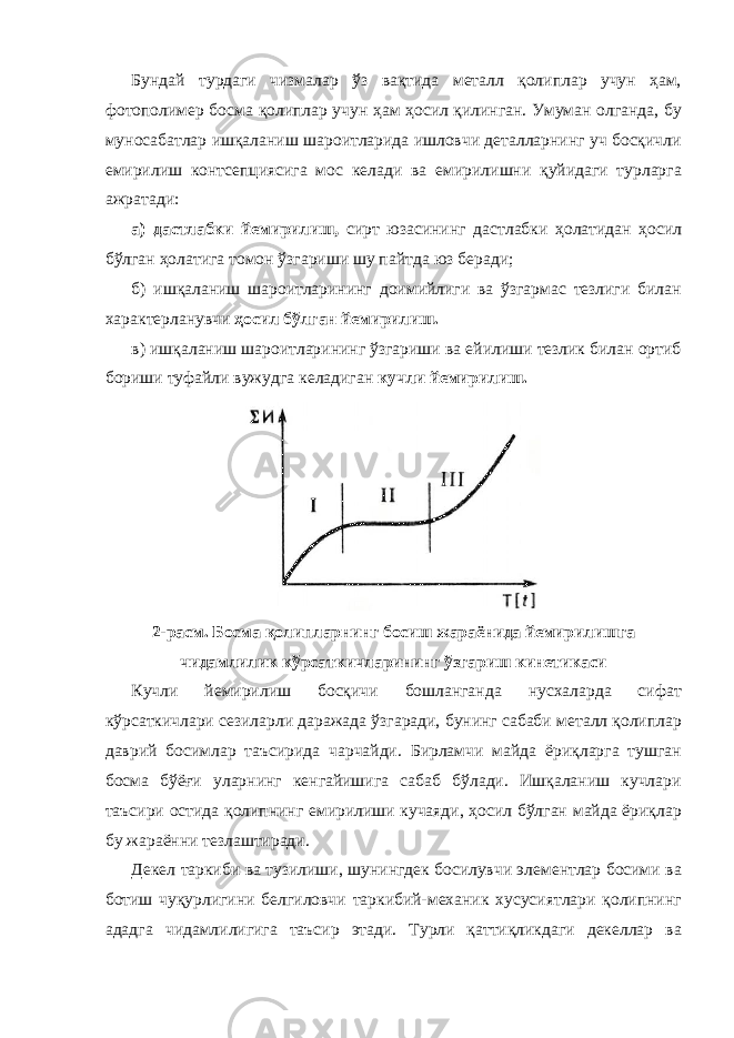 Бундай турдаги чизмалар ўз вақтида металл қолиплар учун ҳам, фотополимер босма қолиплар учун ҳам ҳосил қилинган. Умуман олганда, бу муносабатлар ишқаланиш шароитларида ишловчи деталларнинг уч босқичли емирилиш контсепциясига мос келади ва емирилишни қуйидаги турларга ажратади: а) дастлабки йемирилиш, сирт юзасининг дастлабки ҳолатидан ҳосил бўлган ҳолатига томон ўзгариши шу пайтда юз беради; б) ишқаланиш шароитларининг доимийлиги ва ўзгармас тезлиги билан характерланувчи ҳосил бўлган йемирилиш. в) ишқаланиш шароитларининг ўзгариши ва ейилиши тезлик билан ортиб бориши туфайли вужудга келадиган кучли йемирилиш. 2-расм. Босма қолипларнинг босиш жараёнида йемирилишга чидамлилик кўрсаткичларининг ўзгариш кинетикаси Кучли йемирилиш босқичи бошланганда нусхаларда сифат кўрсаткичлари сезиларли даражада ўзгаради, бунинг сабаби металл қолиплар даврий босимлар таъсирида чарчайди. Бирламчи майда ёриқларга тушган босма бўёғи уларнинг кенгайишига сабаб бўлади. Ишқаланиш кучлари таъсири остида қолипнинг емирилиши кучаяди, ҳосил бўлган майда ёриқлар бу жараённи тезлаштиради. Декел таркиби ва тузилиши, шунингдек босилувчи элементлар босими ва ботиш чуқурлигини белгиловчи таркибий-механик хусусиятлари қолипнинг ададга чидамлилигига таъсир этади. Турли қаттиқликдаги декеллар ва 