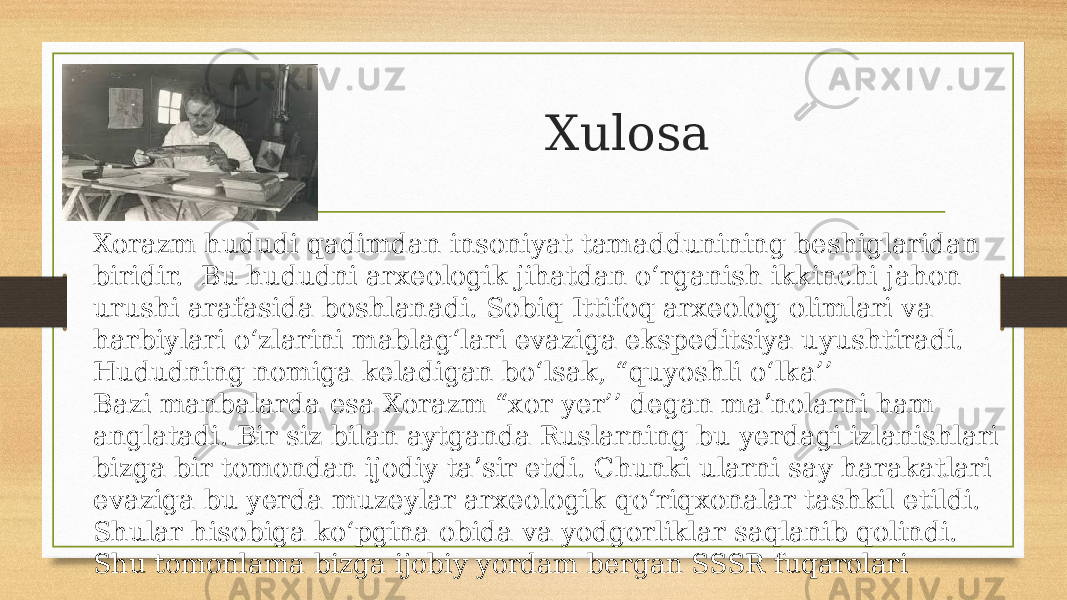 Xulosa Xorazm hududi qadimdan insoniyat tamaddunining beshiglaridan biridir. Bu hududni arxeologik jihatdan oʻrganish ikkinchi jahon urushi arafasida boshlanadi. Sobiq Ittifoq arxeolog olimlari va harbiylari oʻzlarini mablagʻlari evaziga ekspeditsiya uyushtiradi. Hududning nomiga keladigan boʻlsak, “quyoshli oʻlka’’ Bazi manbalarda esa Xorazm “xor yer’’ degan maʼnolarni ham anglatadi. Bir siz bilan aytganda Ruslarning bu yerdagi izlanishlari bizga bir tomondan ijodiy taʼsir etdi. Chunki ularni say harakatlari evaziga bu yerda muzeylar arxeologik qoʻriqxonalar tashkil etildi. Shular hisobiga koʻpgina obida va yodgorliklar saqlanib qolindi. Shu tomonlama bizga ijobiy yordam bergan SSSR fuqarolari 