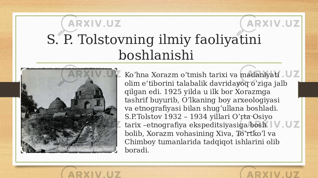 S. P. Tolstovning ilmiy faoliyatini boshlanishi Koʼhna Xorazm oʼtmish tarixi va madaniyati olim e‘tiborini talabalik davridayoq oʼziga jalb qilgan edi. 1925 yilda u ilk bor Xorazmga tashrif buyurib, Oʼlkaning boy arxeologiyasi va etnografiyasi bilan shugʼullana boshladi. S.P.Tolstov 1932 – 1934 yillari Oʼrta Osiyo tarix –etnografiya ekspeditsiyasiga bosh bolib, Xorazm vohasining Xiva, Toʼrtkoʼl va Chimboy tumanlarida tadqiqot ishlarini olib boradi. 