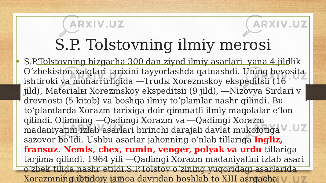 S.P. Tolstovning ilmiy merosi • S.P.Tolstovning bizgacha 300 dan ziyod ilmiy asarlari yana 4 jildlik Oʼzbekiston xalqlari tarixini tayyorlashda qatnashdi. Uning bevosita ishtiroki va muharrirligida ―Trudы Xorezmskoy ekspeditsii (16 jild), Materialы Xorezmskoy ekspeditsii (9 jild), ―Nizovya Sirdari v drevnosti (5 kitob) va boshqa ilmiy toʼplamlar nashr qilindi. Bu toʼplamlarda Xorazm tarixiga doir qimmatli ilmiy maqolalar e‘lon qilindi. Olimning ―Qadimgi Xorazm va ―Qadimgi Xorazm madaniyatini izlab asarlari birinchi darajali davlat mukofotiga sazovor boʼldi. Ushbu asarlar jahonning oʼnlab tillariga ingliz, fransuz. Nemis, chex, rumin, venger, polyak va urdu tillariga tarjima qilindi. 1964 yili ―Qadimgi Xorazm madaniyatini izlab asari oʼzbek tilida nashr etildi.S.P.Tolstov oʼzining yuqoridagi asarlarida Xorazmning ibtidoiy jamoa davridan boshlab to XІІІ asrgacha boʼlgan boy tarixi , madaniyati, ilm-fani , dini eʼtiqodi va hunarmandchiligi boʻlganligini isbotlab berdi. 