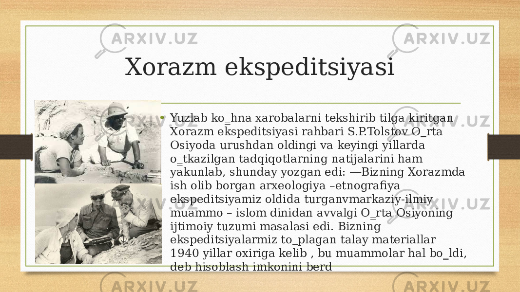 Xorazm ekspeditsiyasi • Yuzlab ko‗hna xarobalarni tekshirib tilga kiritgan Xorazm ekspeditsiyasi rahbari S.P.Tolstov O‗rta Osiyoda urushdan oldingi va keyingi yillarda o‗tkazilgan tadqiqotlarning natijalarini ham yakunlab, shunday yozgan edi: ―Bizning Xorazmda ish olib borgan arxeologiya –etnografiya ekspeditsiyamiz oldida turganvmarkaziy-ilmiy muammo – islom dinidan avvalgi O‗rta Osiyoning ijtimoiy tuzumi masalasi edi. Bizning ekspeditsiyalarmiz to‗plagan talay materiallar 1940 yillar oxiriga kelib , bu muammolar hal bo‗ldi, deb hisoblash imkonini berd 