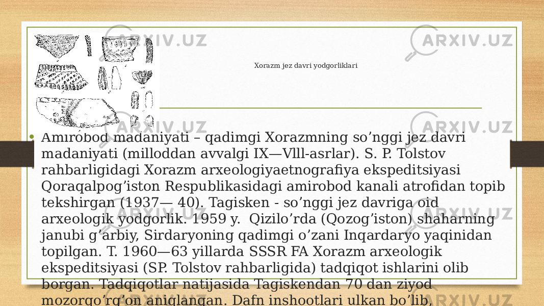 Xorazm jez davri yodgorliklari • Amirobod madaniyati – qadimgi Xorazmning soʼnggi jez davri madaniyati (milloddan avvalgi IX—Vlll-asrlar). S. P. Tolstov rahbarligidagi Xorazm arxeologiyaetnografiya ekspeditsiyasi Qoraqalpogʼiston Respublikasidagi amirobod kanali atrofidan topib tekshirgan (1937— 40). Tagisken - soʼnggi jez davriga oid arxeologik yodgorlik. 1959 y. Qiziloʼrda (Qozogʼiston) shaharning janubi gʼarbiy, Sirdaryoning qadimgi oʼzani Inqardaryo yaqinidan topilgan. T. 1960—63 yillarda SSSR FA Xorazm arxeologik ekspeditsiyasi (SP. Tolstov rahbarligida) tadqiqot ishlarini olib borgan. Tadqiqotlar natijasida Tagiskendan 70 dan ziyod mozorqoʼrgʼon aniqlangan. Dafn inshootlari ulkan boʼlib, ayrimlarining diametri 25 m gacha. 