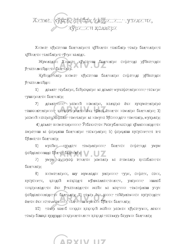 Хизмат кўрсатиш белгиларининг тузилиши, кўриниш ҳоллари Хизмат кўрсатиш белгиларига қўйилган талаблар товар белгиларига қўйилган талабларга тўғри келади. Жумладан: Хизмат кўрсатиш белгилари сифатида рўйхатидан ўтказилмайдиган белгилар. Қуйидагилар хизмат кўрсатиш белгилари сифатида рўйхатдан ўтказилмайди: 1) давлат герблари, байроқлари ва давлат мукофотларининг тасвири туширилган белгилар; 2) давлатнинг расмий номлари, халқаро ёки хукуматлараро ташкилотларнинг қисқартирилган ёки тўлиқ ёзилган номлари белгилари; 3) расмий назорат, кафолат тамғалари ва намуна йўсинидаги тамғалар, муҳрлар; 4) давлат хизматалрининг Ўзбекистон Республикасида қўлланиладиган ажратиш ва фарқлаш белгилари тасвирлари; 5) фарқлаш хусусиятига эга бўлмаган белгилар; 6) муайян турдаги товарларнинг белгиси сифатида умум фойдаланишда бўлган белгилар; 7) умум эътироф этилган рамзлар ва атамалар ҳисобланган белгилар; 8) хизматларни, шу жумладан уларнинг тури, сифати, сони, хусусияти, қандай мақсадга мўлжалланганлиги, уларнинг ишлаб чиқариладиган ёки ўтказиладиган жойи ва вақтини тавсифлаш учун фойдаланиладиган белгилар; 9) товар ёки унинг тайёрловчиси хусусидаги ёлғон ёки истеъмолчини чалғитиш мумкин бўлган белгилар; 10) товар келиб чиққан ҳақиқий жойни расман кўрсатувчи, лекин товар бошқа ҳудудда сиқарилганлиги ҳақида тасаввур берувчи белгилар; 