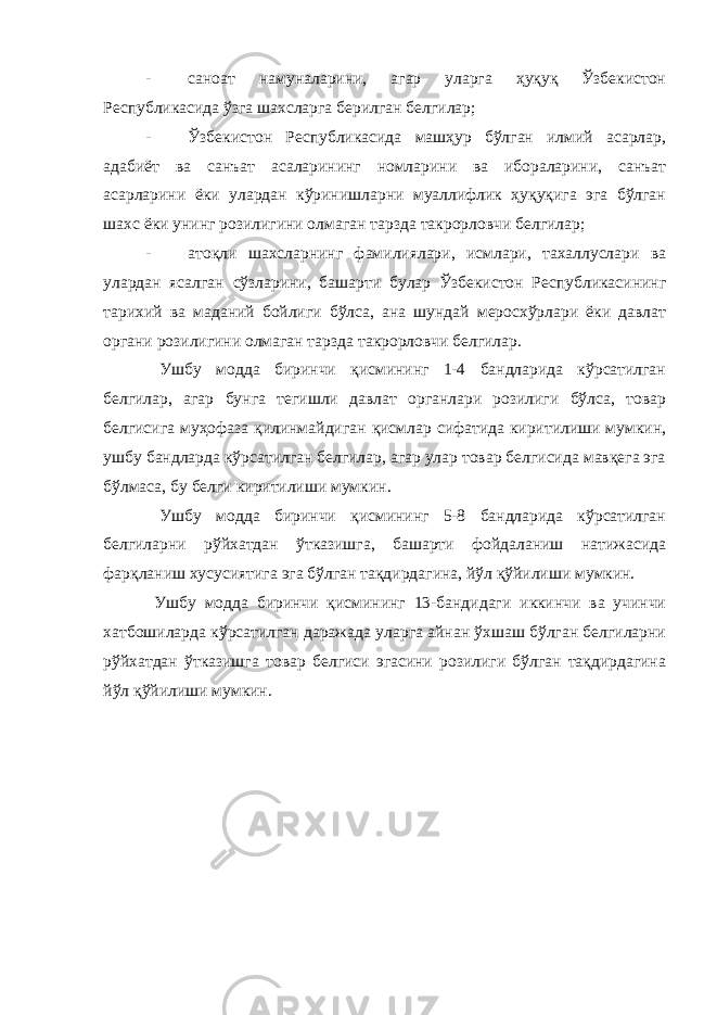 - саноат намуналарини, агар уларга ҳуқуқ Ўзбекистон Республикасида ўзга шахсларга берилган белгилар; - Ўзбекистон Республикасида машҳур бўлган илмий асарлар, адабиёт ва санъат асаларининг номларини ва ибораларини, санъат асарларини ёки улардан кўринишларни муаллифлик ҳуқуқига эга бўлган шахс ёки унинг розилигини олмаган тарзда такрорловчи белгилар; - атоқли шахсларнинг фамилиялари, исмлари, тахаллуслари ва улардан ясалган сўзларини, башарти булар Ўзбекистон Республикасининг тарихий ва маданий бойлиги бўлса, ана шундай меросхўрлари ёки давлат органи розилигини олмаган тарзда такрорловчи белгилар. Ушбу модда биринчи қисмининг 1-4 бандларида кўрсатилган белгилар, агар бунга тегишли давлат органлари розилиги бўлса, товар белгисига муҳофаза қилинмайдиган қисмлар сифатида киритилиши мумкин, ушбу бандларда кўрсатилган белгилар, агар улар товар белгисида мавқега эга бўлмаса, бу белги киритилиши мумкин. Ушбу модда биринчи қисмининг 5-8 бандларида кўрсатилган белгиларни рўйхатдан ўтказишга, башарти фойдаланиш натижасида фарқланиш хусусиятига эга бўлган тақдирдагина, йўл қўйилиши мумкин. Ушбу модда биринчи қисмининг 13-бандидаги иккинчи ва учинчи хатбошиларда кўрсатилган даражада уларга айнан ўхшаш бўлган белгиларни рўйхатдан ўтказишга товар белгиси эгасини розилиги бўлган тақдирдагина йўл қўйилиши мумкин. 