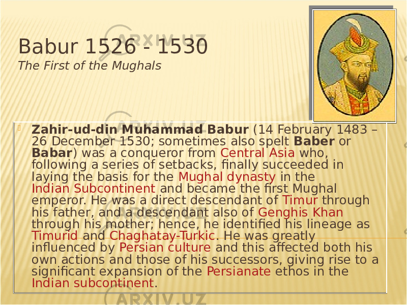 Babur 1526 - 1530 The First of the Mughals  Zahir-ud-din Muhammad Babur (14 February 1483 – 26 December 1530; sometimes also spelt Baber or Babar ) was a conqueror from Central Asia who, following a series of setbacks, finally succeeded in laying the basis for the Mughal dynasty in the Indian Subcontinent and became the first Mughal emperor. He was a direct descendant of Timur through his father, and a descendant also of Genghis Khan through his mother; hence, he identified his lineage as Timurid and Chaghatay-Turkic . He was greatly influenced by Persian culture and this affected both his own actions and those of his successors, giving rise to a significant expansion of the Persianate ethos in the Indian subcontinent . 