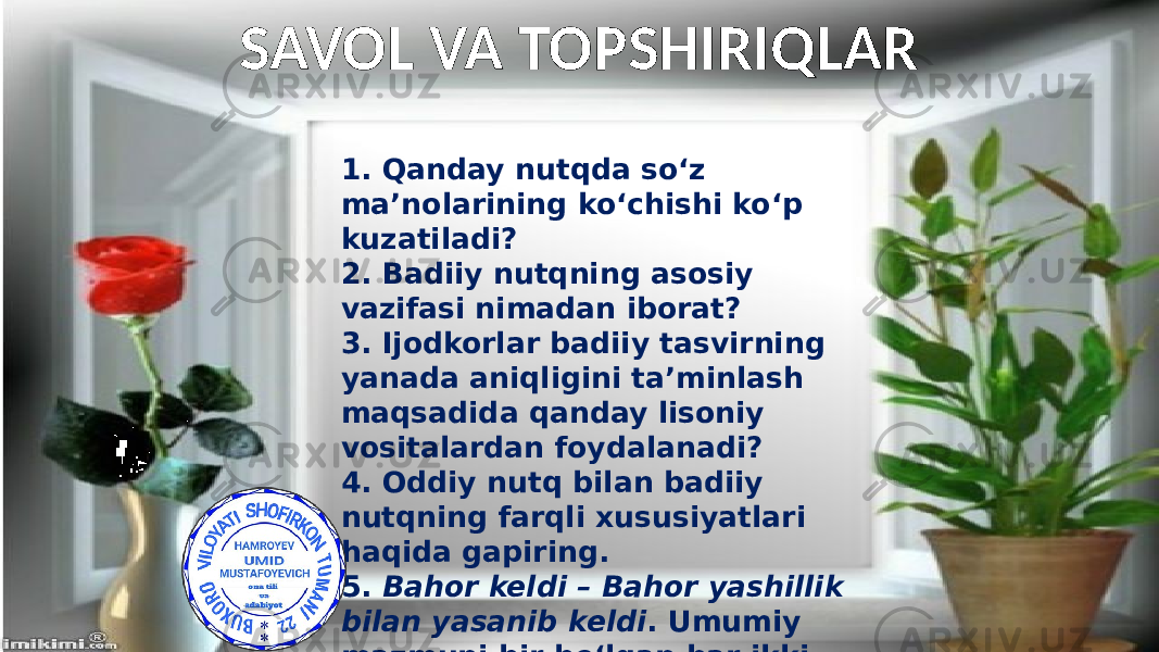 1. Qanday nutqda so‘z ma’nolarining ko‘chishi ko‘p kuzatiladi? 2. Badiiy nutqning asosiy vazifasi nimadan iborat? 3. Ijodkorlar badiiy tasvirning yanada aniqligini ta’minlash maqsadida qanday lisoniy vositalardan foydalanadi? 4. Oddiy nutq bilan badiiy nutqning farqli xususiyatlari haqida gapiring. 5. Bahor keldi – Bahor yashillik bilan yasanib keldi . Umumiy mazmuni bir bo‘lgan har ikki gapning ifoda shakllari haqida nima deya olasiz?SAVOL VA TOPSHIRIQLAR 