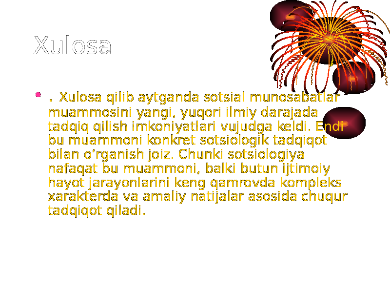 Xulosa • . Xulosa qilib aytganda sotsial munosabatlar muammosini yangi, yuqori ilmiy darajada tadqiq qilish imkoniyatlari vujudga keldi. Endi bu muammoni konkret sotsiologik tadqiqot bilan o‘rganish joiz. Chunki sotsiologiya nafaqat bu muammoni, balki butun ijtimoiy hayot jarayonlarini keng qamrovda kompleks xarakterda va amaliy natijalar asosida chuqur tadqiqot qiladi. 