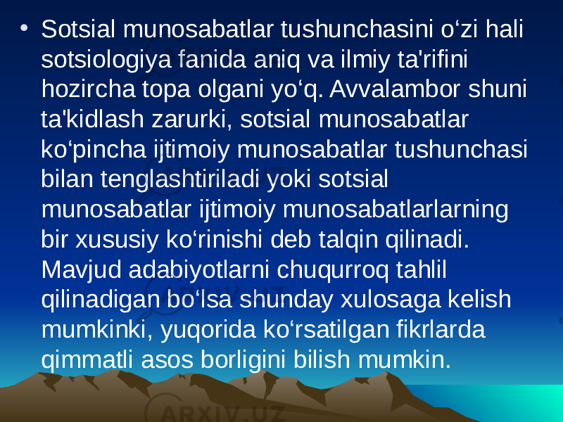 • Sotsial munosabatlar tushunchasini o‘zi hali sotsiologiya fanida aniq va ilmiy ta&#39;rifini hozircha topa olgani yo‘q. Avvalambor shuni ta&#39;kidlash zarurki, sotsial munosabatlar ko‘pincha ijtimoiy munosabatlar tushunchasi bilan tenglashtiriladi yoki sotsial munosabatlar ijtimoiy munosabatlarlarning bir xususiy ko‘rinishi deb talqin qilinadi. Mavjud adabiyotlarni chuqurroq tahlil qilinadigan bo‘lsa shunday xulosaga kelish mumkinki, yuqorida ko‘rsatilgan fikrlarda qimmatli asos borligini bilish mumkin. 