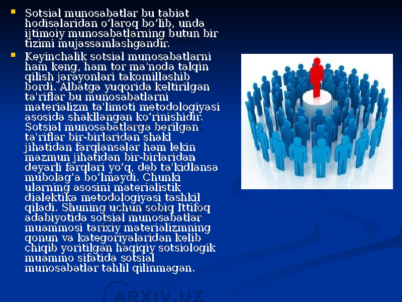  Sotsial munosabatlar bu tabiat Sotsial munosabatlar bu tabiat hodisalaridan o‘laroq bo‘lib, unda hodisalaridan o‘laroq bo‘lib, unda ijtimoiy munosabatlarning butun bir ijtimoiy munosabatlarning butun bir tizimi mujassamlashgandir.tizimi mujassamlashgandir.  Keyinchalik sotsial munosabatlarni Keyinchalik sotsial munosabatlarni ham keng, ham tor ma&#39;noda talqin ham keng, ham tor ma&#39;noda talqin qilish jarayonlari takomillashib qilish jarayonlari takomillashib bordi. Albatga yuqorida keltirilgan bordi. Albatga yuqorida keltirilgan ta&#39;riflar bu munosabatlarni ta&#39;riflar bu munosabatlarni materializm ta&#39;limoti metodologiyasi materializm ta&#39;limoti metodologiyasi asosida shakllangan ko‘rinishidir. asosida shakllangan ko‘rinishidir. Sotsial munosabatlarga berilgan Sotsial munosabatlarga berilgan ta&#39;riflar bir-birlaridan shakl ta&#39;riflar bir-birlaridan shakl jihatidan farqlansalar ham lekin jihatidan farqlansalar ham lekin mazmun jihatidan bir-birlaridan mazmun jihatidan bir-birlaridan deyarli farqlari yo‘q, deb ta&#39;kidlansa deyarli farqlari yo‘q, deb ta&#39;kidlansa mubolag‘a bo‘lmaydi. Chunki mubolag‘a bo‘lmaydi. Chunki ularning asosini materialistik ularning asosini materialistik dialektika metodologiyasi tashkil dialektika metodologiyasi tashkil qiladi. Shuning uchun sobiq Ittifoq qiladi. Shuning uchun sobiq Ittifoq adabiyotida sotsial munosabatlar adabiyotida sotsial munosabatlar muammosi tarixiy materializmning muammosi tarixiy materializmning qonun va kategoriyalaridan kelib qonun va kategoriyalaridan kelib chiqib yoritilgan haqiqiy sotsiologik chiqib yoritilgan haqiqiy sotsiologik muammo sifatida sotsial muammo sifatida sotsial munosabatlar tahlil qilinmagan. munosabatlar tahlil qilinmagan. 