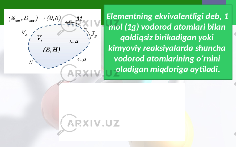 Elementning ekvivalentligi deb, 1 mol (1g) vodorod atomlari bilan qoldiqsiz birikadigan yoki kimyoviy reaksiyalarda shuncha vodorod atomlarining o‘rnini oladigan miqdoriga aytiladi. 