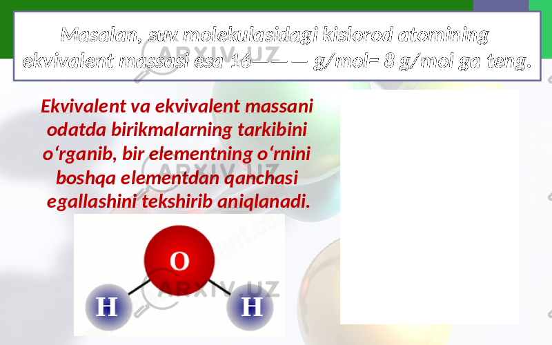 Masalan, suv molekulasidagi kislorod atomining ekvivalent massasi esa 16——— g/mol= 8 g/mol ga teng. Ekvivalent va ekvivalent massani odatda birikmalarning tarkibini o‘rganib, bir elementning o‘rnini boshqa elementdan qanchasi egallashini tekshirib aniqlanadi. 