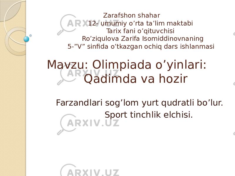  Zarafshon shahar 12- umumiy o’rta ta’lim maktabi Tarix fani o’qituvchisi Ro’ziqulova Zarifa Isomiddinovnaning 5-”V” sinfida o’tkazgan ochiq dars ishlanmasi Mavzu: Olimpiada o’yinlari: Qadimda va hozir Farzandlari sog’lom yurt qudratli bo’lur. Sport tinchlik elchisi. 