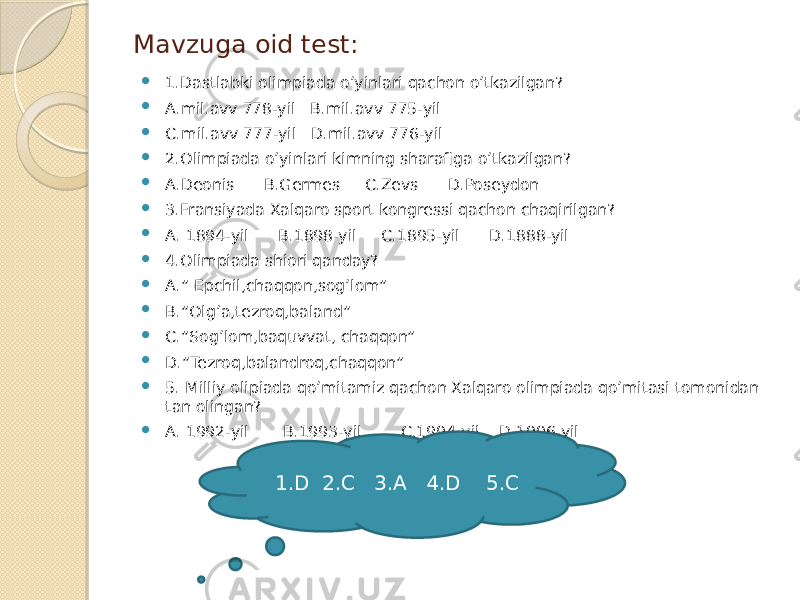 Mavzuga oid test:  1.Dastlabki olimpiada o’yinlari qachon o’tkazilgan?  A.mil.avv 778-yil B.mil.avv 775-yil  C.mil.avv 777-yil D.mil.avv 776-yil  2.Olimpiada o’yinlari kimning sharafiga o’tkazilgan?  A.Deonis B.Germes C.Zevs D.Poseydon  3.Fransiyada Xalqaro sport kongressi qachon chaqirilgan?  A. 1894-yil B.1898-yil C.1895-yil D.1888-yil  4.Olimpiada shiori qanday?  A.” Epchil,chaqqon,sog’lom”  B.”Olg’a,tezroq,baland”  C.”Sog’lom,baquvvat, chaqqon”  D.”Tezroq,balandroq,chaqqon”  5. Milliy olipiada qo’mitamiz qachon Xalqaro olimpiada qo’mitasi tomonidan tan olingan?  A. 1992-yil B.1993-yil C.1994-yil D.1996-yil 1.D 2.C 3.A 4.D 5.C 