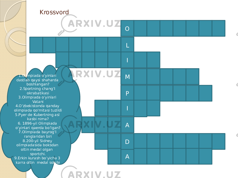 Krossvord O A L I M P I A D1.Olimpiada o’yinlari dastlab qaysi shaharda boshlangan? 2.Sportning chang’I okrabatikasi 3.Olimpiada o’yinlari Vatani 4.O’zbekistonda qanday olimpiada qo’mitasi tuzildi 5.Pyer de Kubertning asl kasbi nima? 6. 1896-yil Olimpiada o’yinlari qaerda bo’lgan? 7.Olimpiada bayrog’I ranglaridan biri 8.200-yil Sidney olimpiadasida boksdan oltin medal olgan sportchi. 9.Erkin kurash bo’yicha 3 karra oltin medal sohibi 