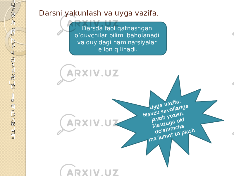 Darsni yakunlash va uyga vazifa.E n g f a o l t a ti x c h i o ’ q u v c h i E n g b il i m d o n o ’ q u v c h i E n g f a o l o ’ q u v c h i Darsda faol qatnashgan o’quvchilar bilimi baholanadi va quyidagi naminatsiyalar e’lon qilinadi. U yga vazifa: M avzu savollariga javob yozish. M avzuga oid qo’shim cha m a’lum ot to’plash 