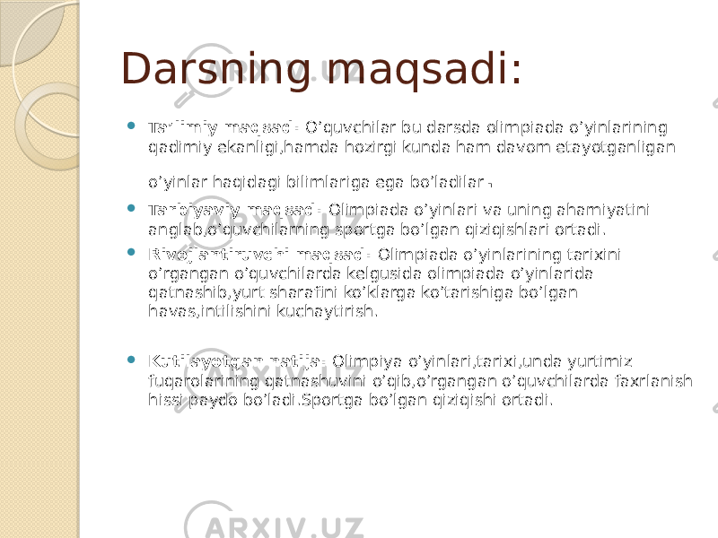 Darsning maqsadi:  Ta’limiy maqsad: O’quvchilar bu darsda olimpiada o’yinlarining qadimiy ekanligi,hamda hozirgi kunda ham davom etayotganligan o’yinlar haqidagi bilimlariga ega bo’ladilar .  Tarbiyaviy maqsad: Olimpiada o’yinlari va uning ahamiyatini anglab,o’quvchilarning sportga bo’lgan qiziqishlari ortadi.  Rivojlantiruvchi maqsad: Olimpiada o’yinlarining tarixini o’rgangan o’quvchilarda kelgusida olimpiada o’yinlarida qatnashib,yurt sharafini ko’klarga ko’tarishiga bo’lgan havas,intilishini kuchaytirish.  Kutilayotgan natija: Olimpiya o’yinlari,tarixi,unda yurtimiz fuqarolarining qatnashuvini o’qib,o’rgangan o’quvchilarda faxrlanish hissi paydo bo’ladi.Sportga bo’lgan qiziqishi ortadi. 