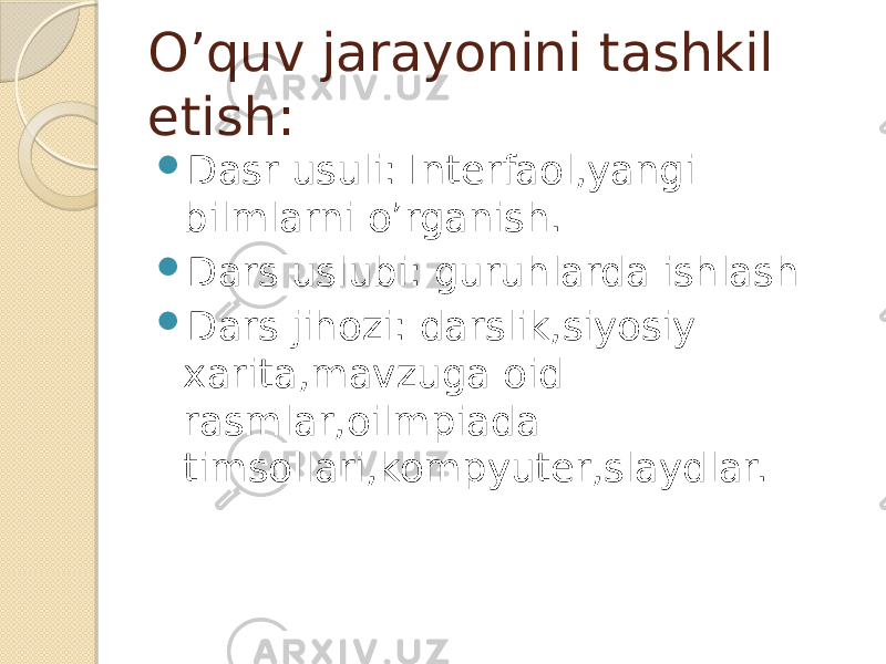 O’quv jarayonini tashkil etish:  Dasr usuli: Interfaol,yangi bilmlarni o’rganish.  Dars uslubi: guruhlarda ishlash  Dars jihozi: darslik,siyosiy xarita,mavzuga oid rasmlar,oilmpiada timsollari,kompyuter,slaydlar. 