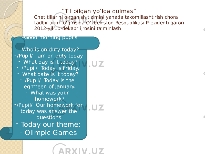  “ Til bilgan yo’lda qolmas” Chet tillarini o’rganish tizimini yanada takomillashtirish chora tadbirlarini to’g’risida O’zbekiston Respublikasi Prezidenti qarori 2012-yil 10-dekabr ijrosini ta’minlash  -Good morning pupils - Who is on duty today? - /Pupil/ I am on duty today. - What day is it today? - /Pupil/ Today is Friday. - What date is it today? - /Pupil/ Today is the eghtteen of January. - What was your homework? - /Pupil/ Our homework for today was answer the questions. - Today our theme: - Olimpic Games 