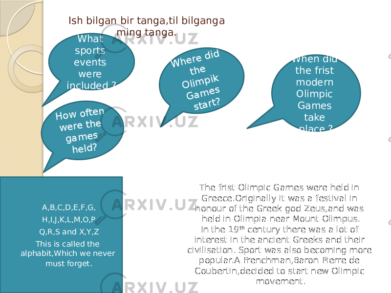  Ish bilgan bir tanga,til bilganga ming tanga.  A,B,C,D,E,F,G,  H,I,J,K,L,M,O,P  Q,R,S and X,Y,Z  This is called the alphabit,Which we never must forget . The frist Olimpic Games were held in Greece.Originally it was a festival in honour of the Greek god Zeus,and was held in Olimpia near Mount Olimpus. In the 19 th century there was a lot of interest in the ancient Greeks and their civilisation. Sport was also becoming more popular.A Frenchman,Baron Pierre de Coubertin,decided to start new Olimpic movement.What sports events were included ?W h e re d id th e O lim p ik G a m e s sta rt? H o w o fte n w e re th e g a m e s h e ld ? When did the frist modern Olimpic Games take place ? 