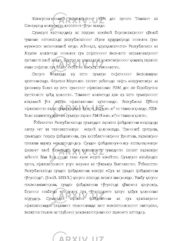 Коммунал-маиший оқоваларининг 50% дан ортиғи Тошкент ва Самарқанд вилоятлари ҳиссасига тўғри келади. Сувларга пестицидлар ва заҳарли кимёвий бирикмаларнинг кўплаб тушиши натижасида республиканинг айрим ҳудудларида ичимлик суви муаммоси кескинлашиб кетди. Айниқса, қорақалпоғистон Республикаси ва Хоразм вилоятида ичимлик сув сифатининг ёмонлиги касалликларнинг ортишига олиб келди. Бухоро ва қашқадарё вилоятларининг қишлоқ аҳолиси яхши сифатли сув билан нисбатан камроқ таъминлаган. Охирги йилларда ер ости сувлари сифатининг ёмонлашуви кузатилмокда. Фарғона-Марғилон саноат районида нефть маҳсулотлари ва феноллар билан ер ости сувининг ифлосланиши РЭМ дан юз баробаргача ортганлиги қайд қилинган. Тошкент вилоятида ҳам ер ости сувларининг маҳаллий ўта юқори ифлосланиши кузатилади. Республика бўйича ифлосланган оқава сувлар хажми йилига 150 млн. м 3 ни ташкил қилади. 2004- йили коллектор-дренаж сувлари оқими 23478 млн. м 3 ни ташкил қилган. Ўзбекистон Республикасида сувлардан оқилона фойдаланиш мақсадида илғор чет эл технологиялари жорий қилинмоқда. Томчилаб суғориш, сувлардан такрор фойдаланиш, сув ҳисоблагичларини ўрнатиш, оқоваларни тозалаш шулар жумласидандир. Сувдан фойдаланувчилар ассоциациялари фаолият олиб бормоқда. Сув ҳавзаларига тушадиган саноат оқовалари кейинги беш йил ичида икки ярим марта камайган. Сувларни меъёридан ортиқ ифлослаганлиги учун жарима ва тўловлар белгиланган. Ўзбекистон Республикасида сувдан фойдаланиш махсус «Сув ва сувдан фойдаланиш тўғрисида&#34;. (6 май. 1993 й.) қонуни асосида амалга оширилади. Ушбу қонуни такомиллаштириш, сувдан фойдаланиш тўғрисида қўшимча қонунлар, биринчи навбатда «Ичимлик сув тўғрисида»ги қонун қабул қилиниши зарурдир. Сувлардан оқилона фойдаланиш ва сув ҳавзаларини ифлосланишдан сақлашни таъминлашда кенг жамоатчиликнинг иштироки, экологик таълим ва тарбияни ривожлантиришнинг аҳамияти каттадир . 