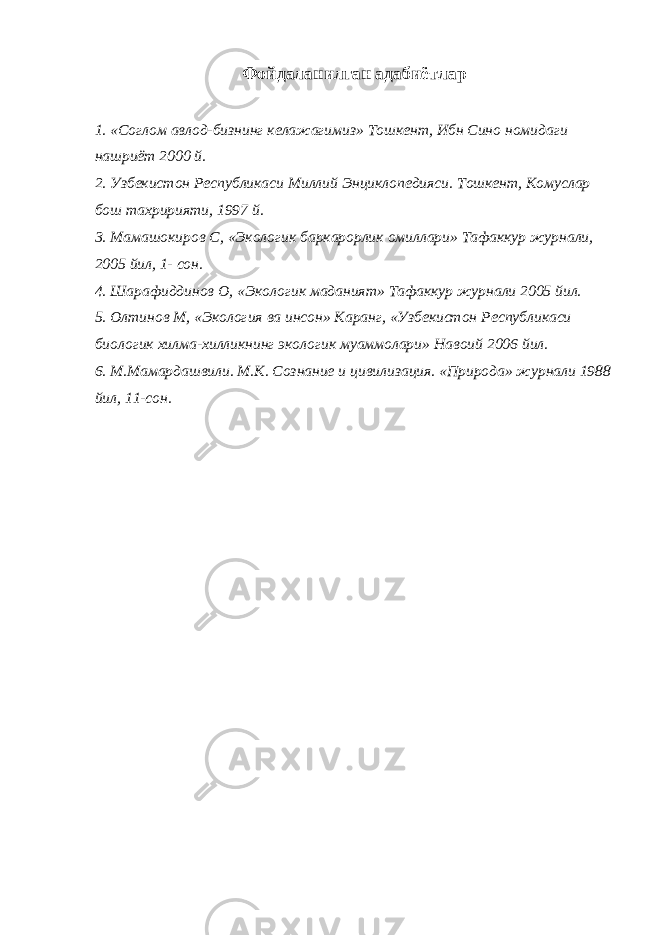 Фойдаланилган адабиётлар 1. «Соглом авлод-бизнинг келажагимиз» Тошкент, Ибн Сино номидаги нашриёт 2000 й. 2. Узбекистон Республикаси Миллий Энциклопедияси. Тошкент, Комуслар бош тахририяти, 1997 й. 3. Мамашокиров С, «Экологик баркарорлик омиллари» Тафаккур журнали, 2005 йил, 1- сон.   4. Шарафиддинов О, «Экологик маданият» Тафаккур журнали 2005 йил. 5. Олтинов М, «Экология ва инсон» Каранг, «Узбекистон Республикаси биологик хилма-хилликнинг экологик муаммолари» Навоий 2006 йил.   6. М.Мамардашвили. М.К. Сознание и цивилизация. «Природа» журнали 1988 йил, 11-сон. 