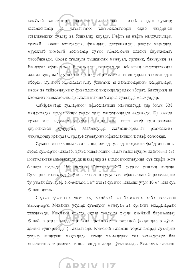 кимёвий воситалар ишлатилган далалардан оқиб чиққан сувлар; касалхоналар ва чорвачилик комплексларидан оқиб чиқадиган тозаланмаган сувлар ва бошқалар киради. Нефть ва нефть маҳсулотлари, сунъий ювиш воситалари, феноллар, пестицидлар, рангли металлар, мураккаб кимёвий воситалар сувни ифлословчи асосий бирикмалар ҳисобланади. Оқова сувларга тушадиган минерал, органик, бактериал ва биологик ифлословчи бирик малар ажратилади. Минерал ифлословчилар одатда қум, лой, турли минерал тузлар кислота ва ишқорлар эритмасидан иборат. Органик ифлословчилар ўсимлик ва ҳайвонларнинг қолдиқлари, инсон ва ҳайвонларнинг физиологик чиқиндиларидан иборат. Бактериал ва биологик ифлословчилар асосан маиший оқова сувларда мавжуддир. Сайёрамизда сувларнинг ифлосланиши натижасида ҳар йили 500 миллиондан ортиқ киши турли оғир хасталикларга чалинади. Ер юзида сувларнинг радиоактив ифлосланиши ҳам катта хавф туғдирмоқда. қирғизистон ҳудудида, Майлисувда жойлаштирилган радиоактив чиқиндилар ҳозирда Сирдарё сувларини ифлосланишига хавф солмоқда. Сувларнинг етишмовчилиги шароитида улардан оқилона фойдаланиш ва оқова сувларни тозалаб, қайта ишлатишни таъминлаш муҳим аҳамиятга эга. Ривожланган мамлакатларда шаҳарлар ва аҳоли пунктларида сув сарфи жон бошига суткада 150 литрни, Россияда 250 литрни ташкил қилади. Сувларнинг мавжуд ўз-ўзини тозалаш хусусияти ифлословчи бирикмаларни бутунлай бартараф этолмайди. 1 м 3 оқава сувини тозалаш учун 10 м 3 тоза сув қўшиш лозим. Оқова сувларни механик, кимёвий ва биологик каби тозалаш метод лари . Механик усулда сувларни минерал ва органик моддалардан тозаланади. Кимёвий усулда оқова сувларга турли кимёвий бирикмалар қўшиб, зарарли моддалар билан реакцияга киритилиб (чиқиндилар чўкма ҳолига туширилади ) тозаланади. Кимёвий тозалаш корхоналарда сувларни такрор ишлатиш мақсадида, ҳамда оқоваларни сув хавзаларига ёки канализация тармоғига ташланишдан олдин ўтказилади. Биологик тозалаш 