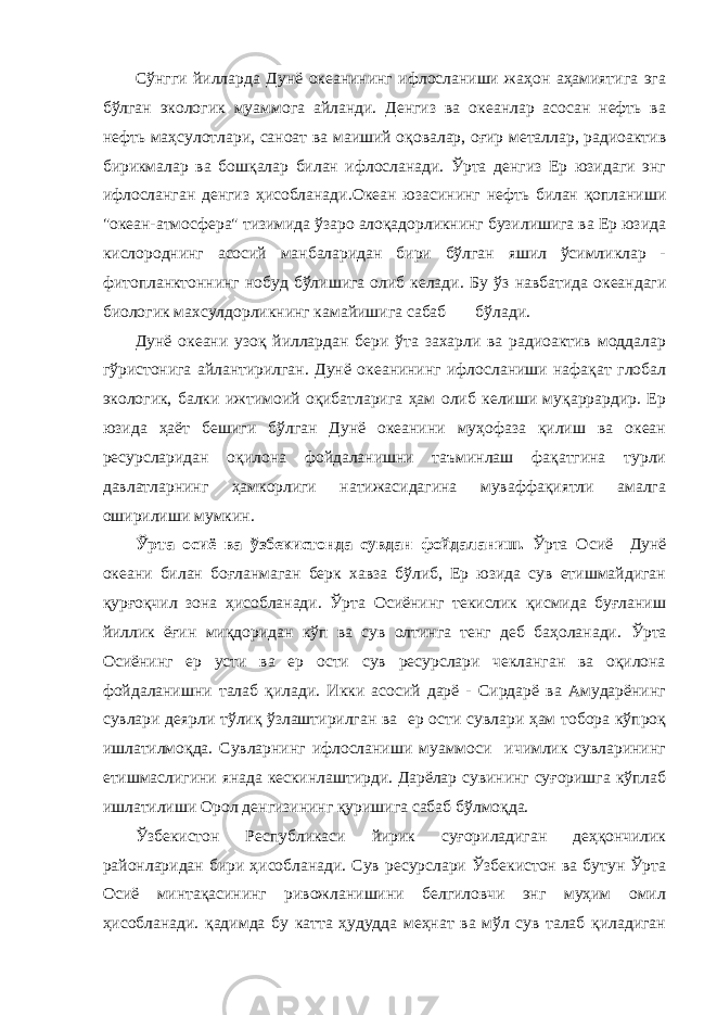 Сўнгги йилларда Дунё океанининг ифлосланиши жаҳон аҳамиятига эга бўлган экологик муаммога айланди. Денгиз ва океанлар асосан нефть ва нефть маҳсулотлари, саноат ва маиший оқовалар, оғир металлар, радиоактив бирикмалар ва бошқалар билан ифлосланади. Ўрта денгиз Ер юзидаги энг ифлосланган денгиз ҳисобланади. Океан юзасининг нефть билан қопланиши &#34;океан-атмосфера&#34; тизимида ўзаро алоқадорликнинг бузилишига ва Ер юзида кислороднинг асосий манбаларидан бири бўлган яшил ўсимликлар - фитопланктоннинг нобуд бўлишига олиб келади. Бу ў З навбатида океандаги биологик махсулдорликнинг камайишига сабаб бўлади. Дунё океани узоқ йиллардан бери ўта захарли ва радиоактив моддалар гўристонига айлантирилган. Дунё океанининг ифлосланиши нафақат глобал экологик, балки ижтимоий оқибатларига ҳам олиб келиши муқаррардир. Ер юзида ҳаёт бешиги бўлган Дунё океанини муҳофаза қилиш ва океан ресурсларидан оқилона фойдаланишни таъминлаш фақатгина турли давлатларнинг ҳамкорлиги натижасидагина муваффақиятли амалга оширилиши мумкин. Ў рта осиё ва ўзбекистонда сувдан фойдаланиш . Ўрта Осиё Дунё океани билан боғланмаган берк хавза бўлиб, Ер юзида сув етишмайдиган қурғоқчил зона ҳисобланади. Ўрта Осиёнинг текислик қисмида буғланиш йиллик ёғин миқдоридан кўп ва сув олтинга тенг деб баҳоланади. Ўрта Осиёнинг ер усти ва ер ости сув ресурслари чекланган ва оқилона фойдаланишни талаб қилади. Икки асосий дарё - Сирдарё ва Амударёнинг сувлари деярли тўлиқ ўзлаштирилган ва ер ости сувлари ҳам тобора кўпроқ ишлатилмоқда. Сувларнинг ифлосланиши муаммоси ичимлик сувларининг етишмаслигини янада кескинлаштирди. Дарёлар сувининг суғоришга кўплаб ишлатилиши Op ол денгизининг қуришига сабаб бўлмоқда. Ўзбекистон Республикаси йирик суғориладиган деҳқончилик районларидан бири ҳисобланади. Сув ресурслари Ўзбекистон ва бутун Ўрта Осиё минтақасининг ривожланишини белгиловчи энг муҳим омил ҳисобланади. қадимда бу катта ҳудудда меҳнат ва мўл сув талаб қиладиган 