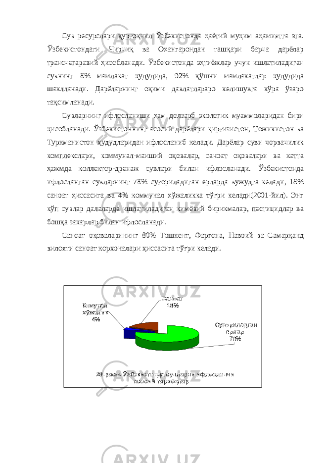 Сув ресурслари қурғоқчил Ўзбекистонда ҳаётий муҳим аҳамиятга эга. Ўзбекистондаги Чирчиқ ва Охангарондан ташқари барча дарёлар трансчегаравий ҳисобланади. Ўзбекистонда эҳтиёжлар учун ишлатиладиган сувнинг 8 % мамлакат ҳудудида, 9 2 % қўшни мамлакатлар ҳудудида шаклланади. Дарёларнинг оқими давлатлараро келишувга кўра ўзаро тақсимланади. Сувларнинг ифлосланиши ҳам долзарб экологик муаммоларидан бири ҳисобланади. Ўзбекистоннинг асосий дарёлари қирғизистон, Тожикистон ва Туркманистон ҳудудларидан ифлосланиб келади. Дарёлар суви чорвачилик комплекслари, коммунал-маиший оқовалар, саноат оқовалари ва катта ҳажмда коллектор-дренаж сувлари билан ифлосланади. Ўзбекистонда ифлосланган сувларнинг 78% суғориладиган ерларда вужудга келади, 18% саноат ҳиссасига ва 4% коммунал хўжаликка тўғри келади(2001-йил). Энг кўп сувлар далаларда ишлатиладиган кимёвий бирикмалар, пестицидлар ва бошқа захарлар билан ифлосланади. Саноат оқоваларининг 80% Тошкент, Фарғона, Навоий ва Самарқанд вилояти саноат корхоналари ҳиссасига тўғри келади. Су ғ ориладган ерлар 78%Комунал хўжалик 4% Саноат 18% 28 -расм. Ўзбекистонда сувларни ифлословчи асосий тармо қ лар 