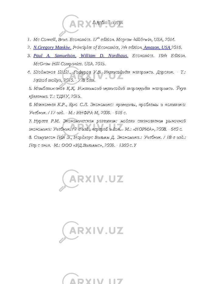 Адабиётлар : 1. Mc Connell, Brue. Economics. 17 th edition. Mcgraw-hill/Irwin, USA, 2014. 2. N.Gregory Mankiw. Principles of Economics, 7th edition. Amazon, USA 2016. 3. Paul A. Samuelson, William D. Nordhaus. Economics. 19th Edition. McGraw-Hill Companies. USA. 2015. 4. Шодмонов Ш.Ш., Ғофуров У.В. Иқтисодиёт назарияси. Дарслик. - Т.: Iqtisod - moliya , 2010. - 728 бет. 5. Мамбетжанов Қ.Қ. Ижтимоий-иқтисодий тараққиёт назарияси. Ўқув қўлланма. Т.: ТДИУ, 2015. 6. Макконнел К.Р., Брю С.Л. Экономикс: принципы, проблемы и политика: Учебник. / 17-изд. - М.: ИНФРА-М, 2009. - 916 с. 7. Нуреев Р.М. Экономическая развития: модели становления рыночной экономика: Учебник. / 2-е изд., перераб и доп. - М.: «НОРМА», 2008. - 640 с. 8. Самуэлсон Пол Э., Нордхаус Вильям Д. Экономика.: Учебник. / 18-е изд.: Пер с англ. -М.: ООО «ИД.Вильямс», 2009. - 1360 с. У 