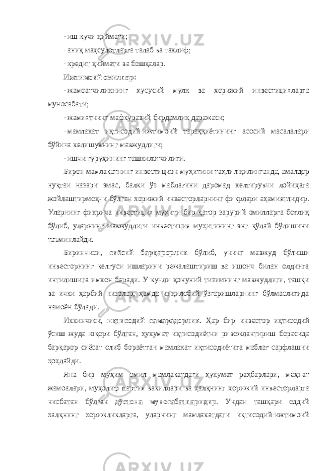 - иш кучи қиймати; - аниқ маҳсулотларга талаб ва таклиф; - кредит қиймати ва бошқалар. Ижтимоий омиллар: - жамоатчиликнинг хусусий мулк ва хорижий инвестицияларга муносабати; - жамиятнинг мафкуравий бирдамлик даражаси; - мамлакат иқтисодий-ижтимоий тараққиётининг асосий масалалари бўйича келишувнинг мавжудлиги; - ишчи гуруҳининг ташкилотчилиги. Бирон мамлакатнинг инвестицион муҳитини таҳлил қилинганда, амалдор нуқтаи назари эмас, балки ўз маблағини даромад келтирувчи лойиҳага жойлаштирмоқчи бўлган хорижий инвесторларнинг фикрлари аҳамиятлидир. Уларнинг фикрича инвестиция муҳити бир қатор зарурий омилларга боғлиқ бўлиб, уларнинг мавжудлиги инвестиция муҳитининг энг қўлай бўлишини таъминлайди. Биринчиси, сиёсий барқарорлик бўлиб, унинг мавжуд бўлиши инвесторнинг келгуси ишларини режалаштириш ва ишонч билан олдинга интилишига имкон беради. У кучли қонуний тизимнинг мавжудлиги, ташқи ва ички ҳарбий низолар, ҳамда инқилобий ўзгаришларнинг бўлмаслигида намоён бўлади. Иккинчиси, иқтисодий самарадорлик . Ҳар бир инвестор иқтисодий ўсиш жуда юқори бўлган, ҳукумат иқтисодиётни ривожлантириш борасида барқарор сиёсат олиб бораётган мамлакат иқтисодиётига маблағ сарфлашни ҳоҳлайди. Яна бир муҳим омил мамлакатдаги ҳукумат раҳбарлари, меҳнат жамоалари, муҳолиф партия вакиллари ва ҳалқнинг хорижий инвесторларга нисбатан бўлган дўстона муносабатларидир . Ундан ташқари оддий халқнинг хорижликларга, уларнинг мамлакатдаги иқтисодий-ижтимоий 