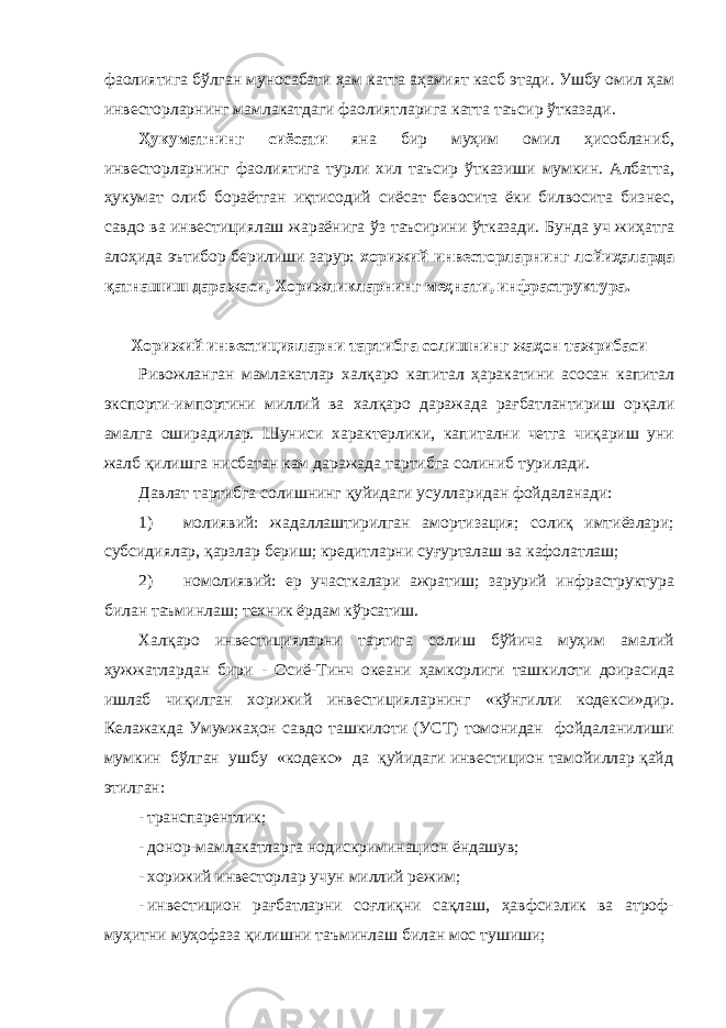 фаолиятига бўлган муносабати ҳам катта аҳамият касб этади. Ушбу омил ҳам инвесторларнинг мамлакатдаги фаолиятларига катта таъсир ўтказади. Ҳукуматнинг сиёсати яна бир муҳим омил ҳисобланиб, инвесторларнинг фаолиятига турли хил таъсир ўтказиши мумкин. Албатта, ҳукумат олиб бораётган иқтисодий сиёсат бевосита ёки билвосита бизнес, савдо ва инвестициялаш жараёнига ўз таъсирини ўтказади. Бунда уч жиҳатга алоҳида эътибор берилиши зарур: хорижий инвесторларнинг лойиҳаларда қатнашиш даражаси, Хорижликларнинг меҳнати, инфраструктура. Хорижий инвестицияларни тартибга солишнинг жаҳон тажрибаси Ривожланган мамлакатлар халқаро капитал ҳаракатини асосан капитал экспорти-импортини миллий ва халқаро даражада рағбатлантириш орқали амалга оширадилар. Шуниси характерлики, капитални четга чиқариш уни жалб қилишга нисбатан кам даражада тартибга солиниб турилади. Давлат тартибга солишнинг қуйидаги усулларидан фойдаланади: 1) молиявий: жадаллаштирилган амортизация; солиқ имтиёзлари; субсидиялар, қарзлар бериш; кредитларни суғурталаш ва кафолатлаш; 2) номолиявий: ер участкалари ажратиш; зарурий инфраструктура билан таъминлаш; техник ёрдам кўрсатиш. Халқаро инвестицияларни тартига солиш бўйича муҳим амалий ҳужжатлардан бири - Осиё-Тинч океани ҳамкорлиги ташкилоти доирасида ишлаб чиқилган хорижий инвестицияларнинг «кўнгилли кодекси»дир. Келажакда Умумжаҳон савдо ташкилоти (УСТ) томонидан фойдаланилиши мумкин бўлган ушбу «кодекс» да қуйидаги инвестицион тамойиллар қайд этилган: - транспарентлик; - донор-мамлакатларга нодискриминацион ёндашув; - хорижий инвесторлар учун миллий режим; - инвестицион рағбатларни соғлиқни сақлаш, ҳавфсизлик ва атроф- муҳитни муҳофаза қилишни таъминлаш билан мос тушиши; 