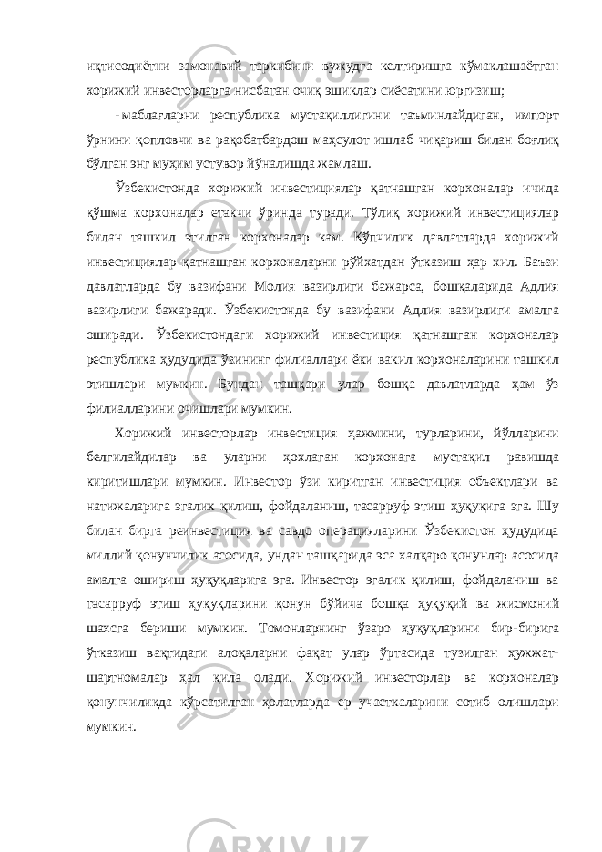 иқтисодиётни замонавий таркибини вужудга келтиришга кўмаклашаётган хорижий инвесторларга нисбатан очиқ эшиклар сиёсатини юргизиш; - маблағларни республика мустақиллигини таъминлайдиган, импорт ўрнини қопловчи ва рақобатбардош маҳсулот ишлаб чиқариш билан боғлиқ бўлган энг муҳим устувор йўналишда жамлаш. Ўзбекистонда хорижий инвестициялар қатнашган корхоналар ичида қўшма корхоналар етакчи ўринда туради. Тўлиқ хорижий инвестициялар билан ташкил этилган корхоналар кам. Кўпчилик давлатларда хорижий инвестициялар қатнашган корхоналарни рўйхатдан ўтказиш ҳар хил. Баъзи давлатларда бу вазифани Молия вазирлиги бажарса, бошқаларида Адлия вазирлиги бажаради. Ўзбекистонда бу вазифани Адлия вазирлиги амалга оширади. Ўзбекистондаги хорижий инвестиция қатнашган корхоналар республика ҳудудида ўзининг филиаллари ёки вакил корхоналарини ташкил этишлари мумкин. Бундан ташқари улар бошқа давлатларда ҳам ўз филиалларини очишлари мумкин. Хорижий инвесторлар инвестиция ҳажмини, турларини, йўлларини белгилайдилар ва уларни ҳохлаган корхонага мустақил равишда киритишлари мумкин. Инвестор ўзи киритган инвестиция объектлари ва натижаларига эгалик қилиш, фойдаланиш, тасарруф этиш ҳуқуқига эга. Шу билан бирга реинвестиция ва савдо операцияларини Ўзбекистон ҳудудида миллий қонунчилик асосида, ундан ташқарида эса халқаро қонунлар асосида амалга ошириш ҳуқуқларига эга. Инвестор эгалик қилиш, фойдаланиш ва тасарруф этиш ҳуқуқларини қонун бўйича бошқа ҳуқуқий ва жисмоний шахсга бериши мумкин. Томонларнинг ўзаро ҳуқуқларини бир- бирига ўтказиш вақтидаги алоқаларни фақат улар ўртасида тузилган ҳужжат- шартномалар ҳал қила олади. Хорижий инвесторлар ва корхоналар қонунчиликда кўрсатилган ҳолатларда ер участкаларини сотиб олишлари мумкин. 