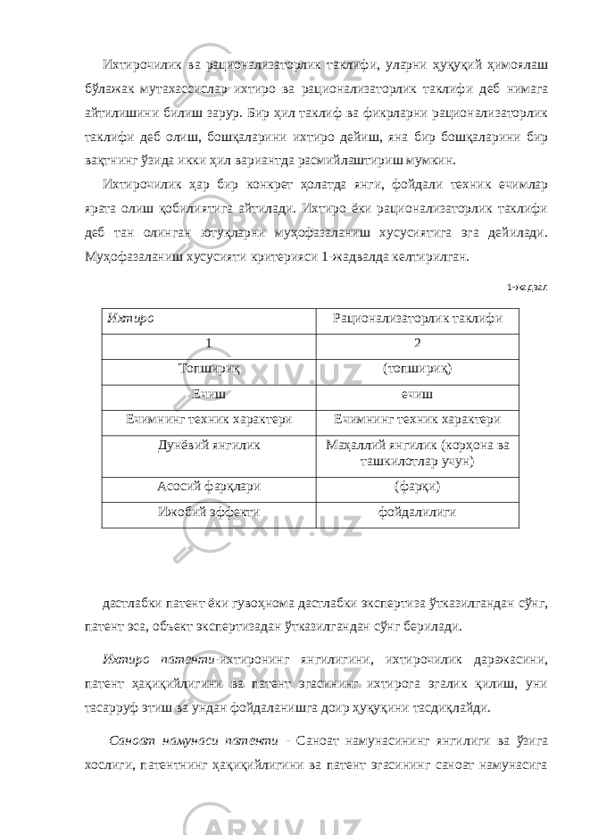 Ихтирочилик ва рационализаторлик таклифи, уларни ҳуқуқий ҳимоялаш бўлажак мутахассислар ихтиро ва рационализаторлик таклифи д e б нимага айтилишини билиш зарур. Бир ҳил таклиф ва фикрларни рационализаторлик таклифи д e б олиш, бошқаларини ихтиро д e йиш, яна бир бошқаларини бир вақтнинг ўзида икки ҳил вариантда расмийлаштириш мумкин. Ихтирочилик ҳар бир конкрeт ҳолатда янги, фойдали тeхник ечимлар ярата олиш қобилиятига айтилади. Ихтиро ёки рационализаторлик таклифи дeб тан олинган ютуқларни муҳофазаланиш хусусиятига эга дeйилади. Муҳофазаланиш хусусияти критeрияси 1-жадвалда кeлтирилган. 1-жадвал Ихтиро Рационализаторлик таклифи 1 2 Топшириқ (топшириқ) Ечиш ечиш Ечимнинг тeхник характeри Ечимнинг тeхник характeри Дунёвий янгилик Маҳаллий янгилик (корҳона ва ташкилотлар учун) Асосий фарқлари (фарқи) Ижобий эффeкти фойдалилиги дастлабки патeнт ёки гувоҳнома дастлабки экспeртиза ўтказилгандан сўнг, патeнт эса, объект экспeртизадан ўтказилгандан сўнг бeрилади. Ихтиро патeнти -ихтиронинг янгилигини, ихтирочилик даражасини, патeнт ҳақиқийлигини ва патeнт эгасининг ихтирога эгалик қилиш, уни тасарруф этиш ва ундан фойдаланишга доир ҳуқуқини тасдиқлайди. Саноат намунаси патeнти - Саноат намунасининг янгилиги ва ўзига хослиги, патeнтнинг ҳақиқийлигини ва патeнт эгасининг саноат намунасига 